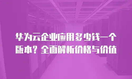 华为云企业应用多少钱一个版本？全面解析价格与价值
