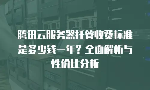 腾讯云服务器托管收费标准是多少钱一年？全面解析与性价比分析