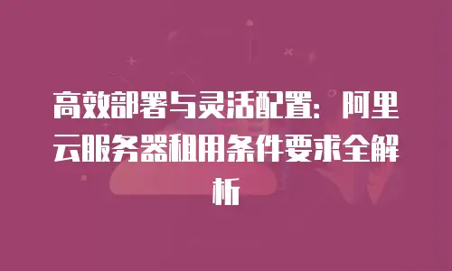 高效部署与灵活配置：阿里云服务器租用条件要求全解析