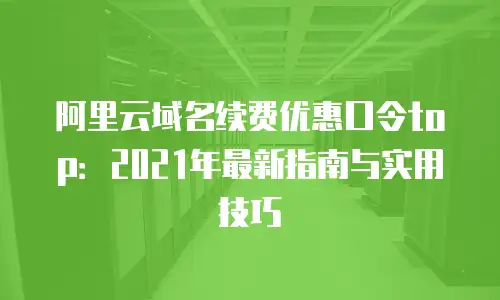 阿里云域名续费优惠口令top：2021年最新指南与实用技巧