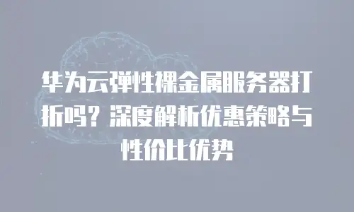 华为云弹性裸金属服务器打折吗？深度解析优惠策略与性价比优势