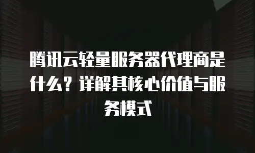腾讯云轻量服务器代理商是什么？详解其核心价值与服务模式