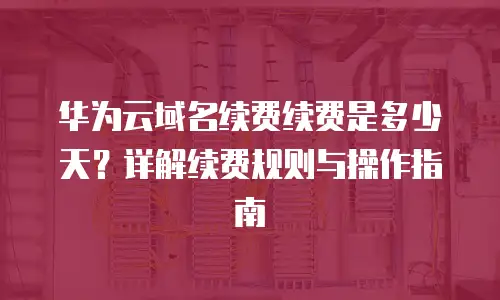 华为云域名续费续费是多少天？详解续费规则与操作指南