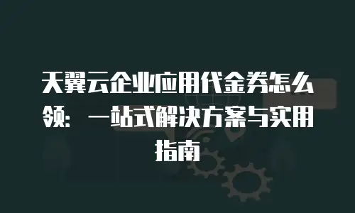 天翼云企业应用代金券怎么领：一站式解决方案与实用指南