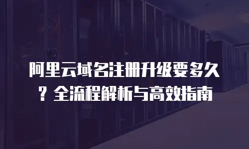 阿里云域名注册升级要多久？全流程解析与高效指南