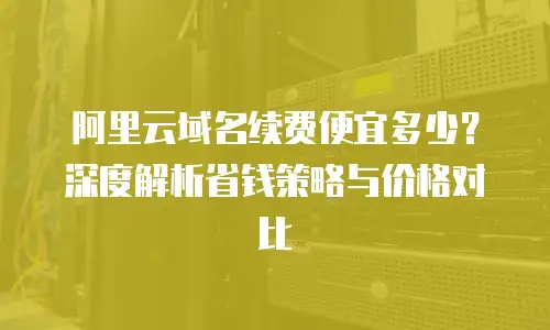 阿里云域名续费便宜多少？深度解析省钱策略与价格对比