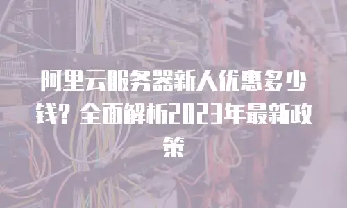阿里云服务器新人优惠多少钱？全面解析2023年最新政策