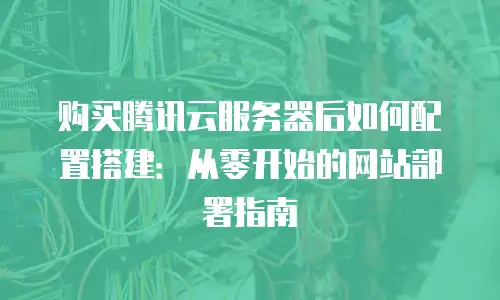 购买腾讯云服务器后如何配置搭建：从零开始的网站部署指南