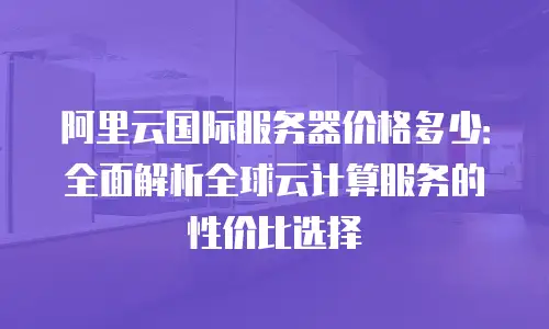 阿里云国际服务器价格多少：全面解析全球云计算服务的性价比选择