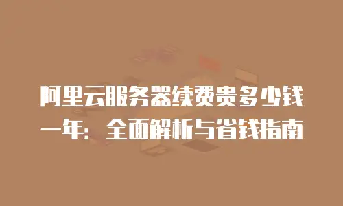 阿里云服务器续费贵多少钱一年：全面解析与省钱指南