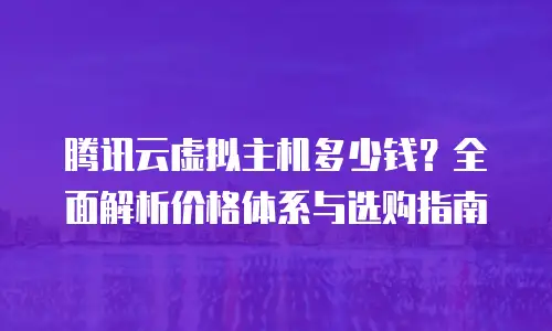 腾讯云虚拟主机多少钱？全面解析价格体系与选购指南