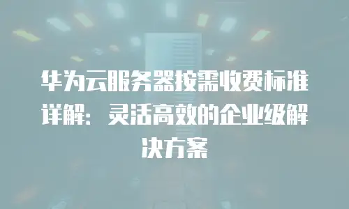 华为云服务器按需收费标准详解：灵活高效的企业级解决方案