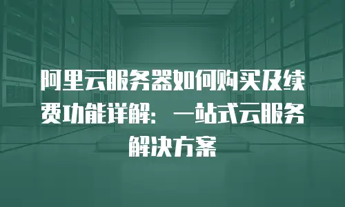 阿里云服务器如何购买及续费功能详解：一站式云服务解决方案