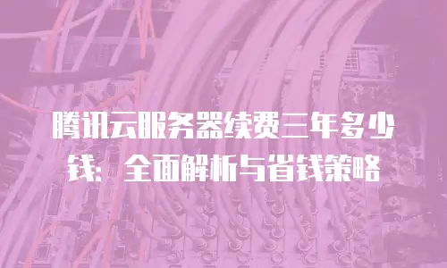 腾讯云服务器续费三年多少钱：全面解析与省钱策略
