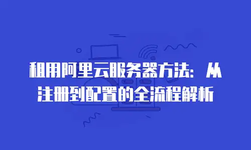 租用阿里云服务器方法：从注册到配置的全流程解析