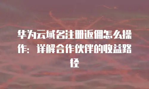 华为云域名注册返佣怎么操作：详解合作伙伴的收益路径