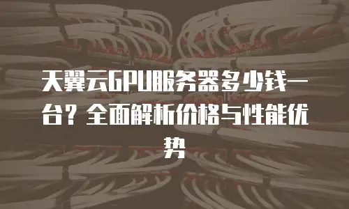天翼云GPU服务器多少钱一台？全面解析价格与性能优势