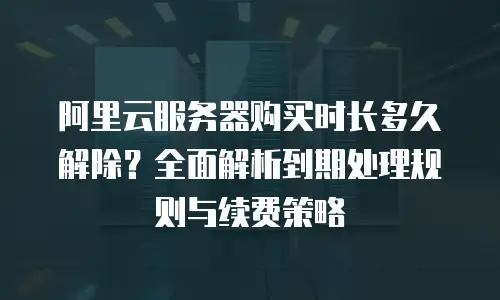 阿里云服务器购买时长多久解除？全面解析到期处理规则与续费策略