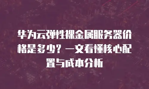 华为云弹性裸金属服务器价格是多少？一文看懂核心配置与成本分析