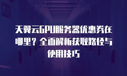 天翼云GPU服务器优惠券在哪里？全面解析获取路径与使用技巧