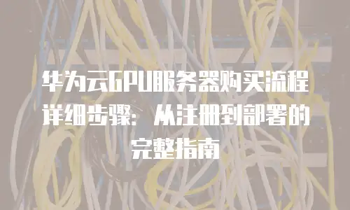 华为云GPU服务器购买流程详细步骤：从注册到部署的完整指南
