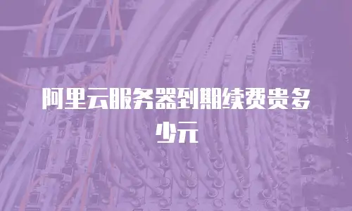 阿里云服务器到期续费贵多少元