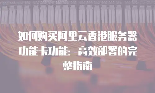 如何购买阿里云香港服务器功能卡功能：高效部署的完整指南