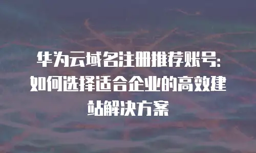华为云域名注册推荐账号：如何选择适合企业的高效建站解决方案
