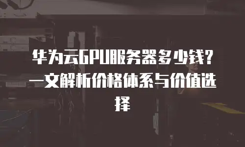 华为云GPU服务器多少钱？一文解析价格体系与价值选择