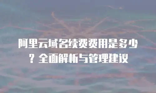 阿里云域名续费费用是多少？全面解析与管理建议