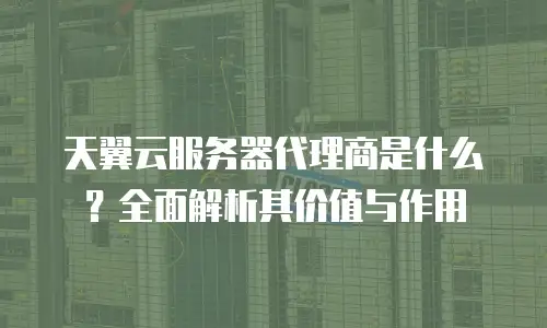 天翼云服务器代理商是什么？全面解析其价值与作用