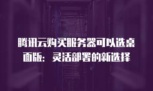 腾讯云购买服务器可以选桌面版：灵活部署的新选择