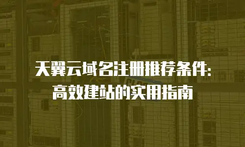 天翼云域名注册推荐条件：高效建站的实用指南