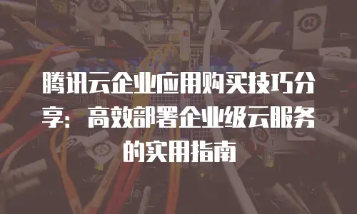 腾讯云企业应用购买技巧分享：高效部署企业级云服务的实用指南