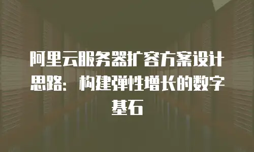 阿里云服务器扩容方案设计思路：构建弹性增长的数字基石