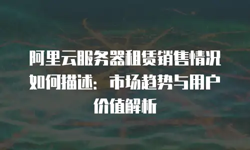 阿里云服务器租赁销售情况如何描述：市场趋势与用户价值解析