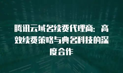 腾讯云域名续费代理商：高效续费策略与典名科技的深度合作