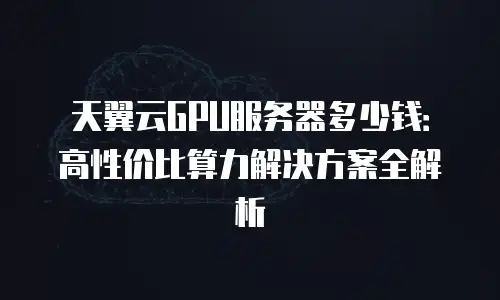 天翼云GPU服务器多少钱：高性价比算力解决方案全解析