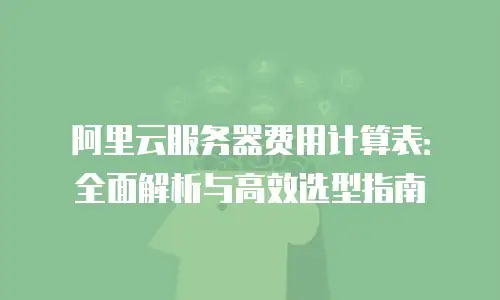 阿里云服务器费用计算表：全面解析与高效选型指南