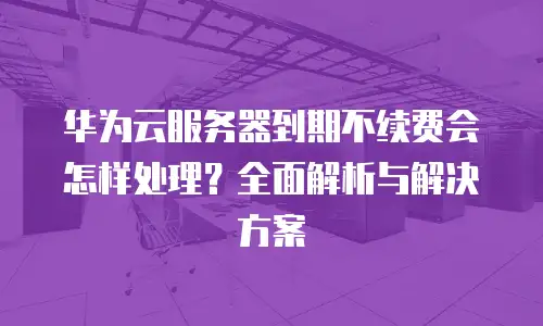 华为云服务器到期不续费会怎样处理？全面解析与解决方案