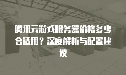 腾讯云游戏服务器价格多少合适用？深度解析与配置建议