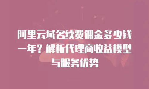 阿里云域名续费佣金多少钱一年？解析代理商收益模型与服务优势