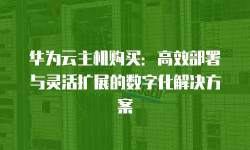 华为云主机购买：高效部署与灵活扩展的数字化解决方案