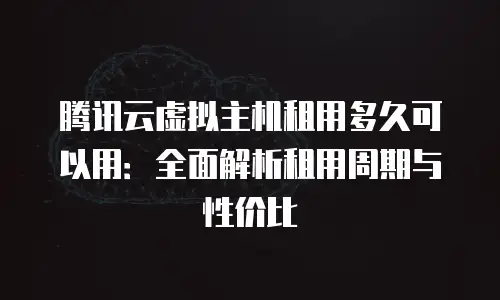 腾讯云虚拟主机租用多久可以用：全面解析租用周期与性价比