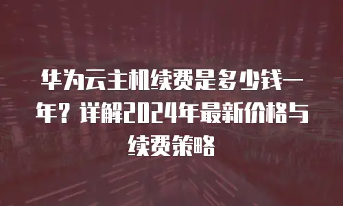 华为云主机续费是多少钱一年？详解2024年最新价格与续费策略