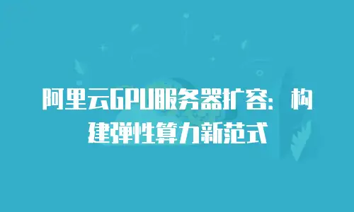 阿里云GPU服务器扩容：构建弹性算力新范式
