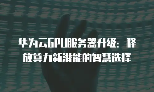 华为云GPU服务器升级：释放算力新潜能的智慧选择