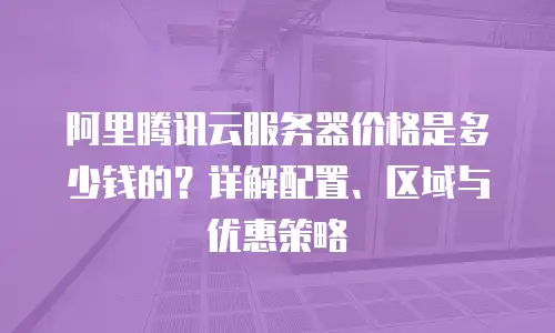 阿里腾讯云服务器价格是多少钱的？详解配置、区域与优惠策略