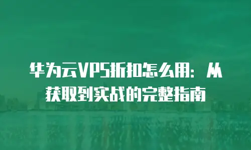 华为云VPS折扣怎么用：从获取到实战的完整指南