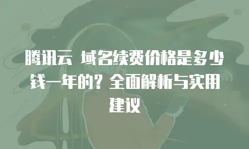 腾讯云 域名续费价格是多少钱一年的？全面解析与实用建议